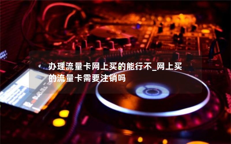 辦理流量卡網(wǎng)上買(mǎi)的能行不_網(wǎng)上買(mǎi)的流量卡需要注銷(xiāo)嗎