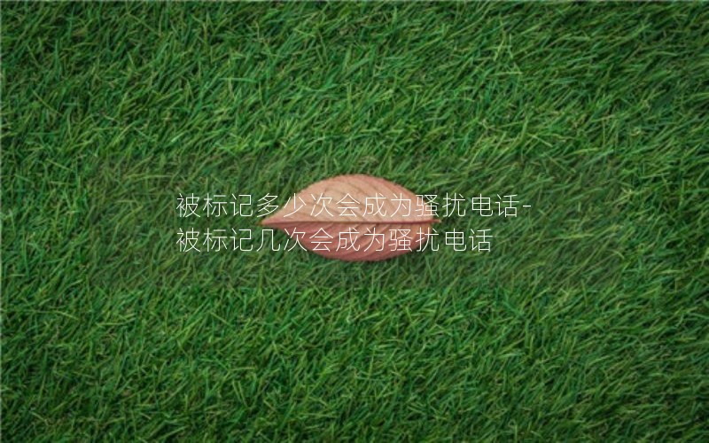 被標記多少次會(huì )成為騷擾電話(huà)-被標記幾次會(huì )成為騷擾電話(huà)