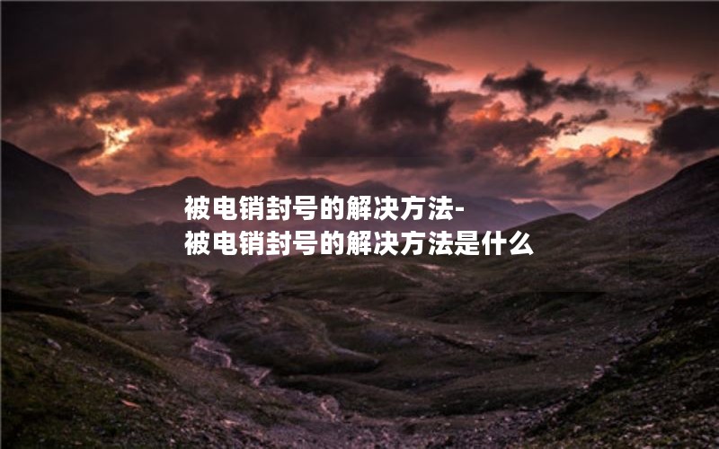 被電銷(xiāo)封號的解決方法-被電銷(xiāo)封號的解決方法是什么