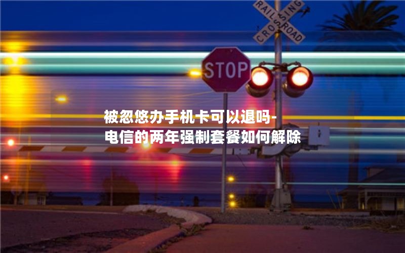 被忽悠辦手機卡可以退嗎-電信的兩年強制套餐如何解除