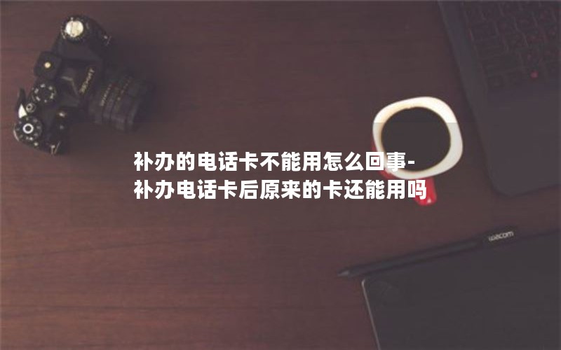 補辦的電話(huà)卡不能用怎么回事-補辦電話(huà)卡后原來(lái)的卡還能用嗎