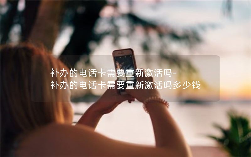 補辦的電話(huà)卡需要重新激活嗎-補辦的電話(huà)卡需要重新激活嗎多少錢(qián)