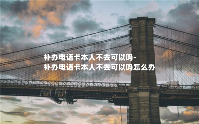 補辦電話(huà)卡本人不去可以嗎-補辦電話(huà)卡本人不去可以嗎怎么辦