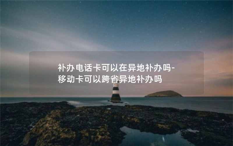 補辦電話(huà)卡可以在異地補辦嗎-移動(dòng)卡可以跨省異地補辦嗎