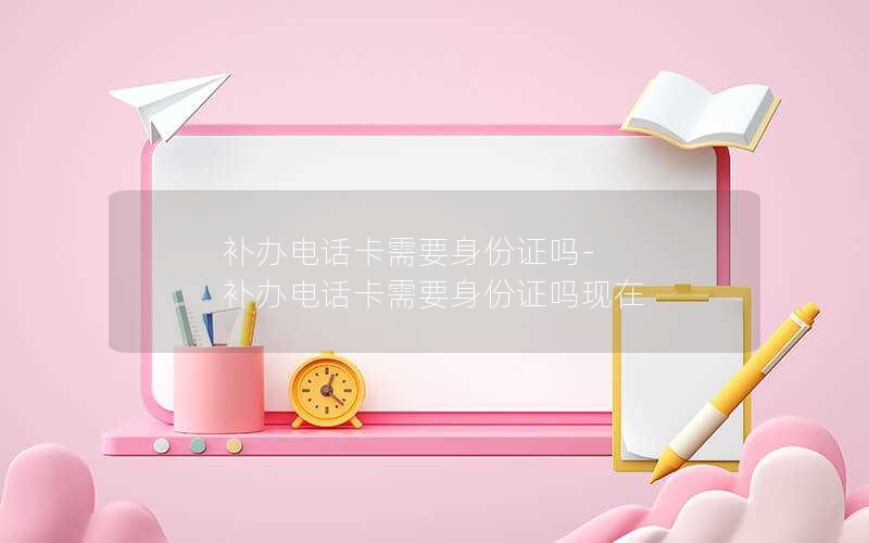 補辦電話(huà)卡需要身份證嗎-補辦電話(huà)卡需要身份證嗎現在