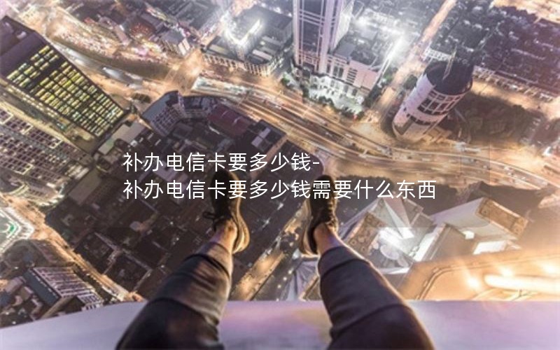 補辦電信卡要多少錢(qián)-補辦電信卡要多少錢(qián)需要什么東西