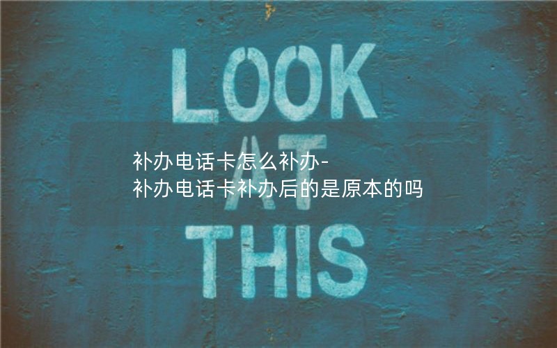 補辦電話(huà)卡怎么補辦-補辦電話(huà)卡補辦后的是原本的嗎