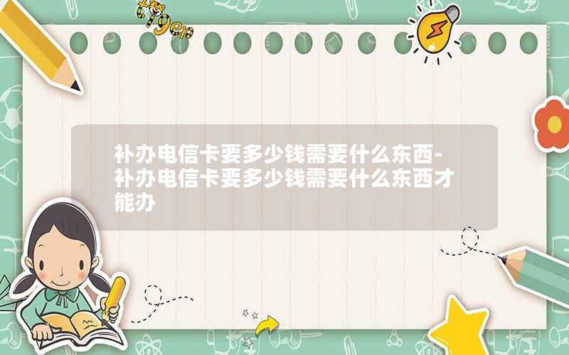 補辦電信卡要多少錢(qián)需要什么東西-補辦電信卡要多少錢(qián)需要什么東西才能辦