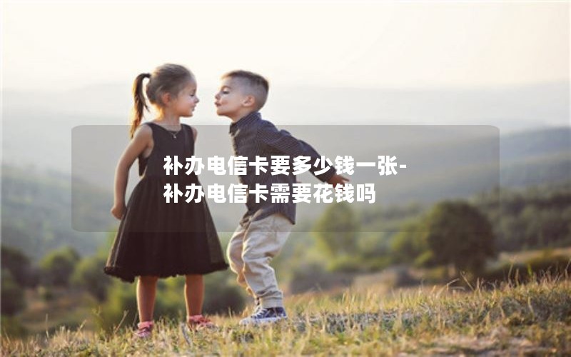 補辦電信卡要多少錢(qián)一張-補辦電信卡需要花錢(qián)嗎
