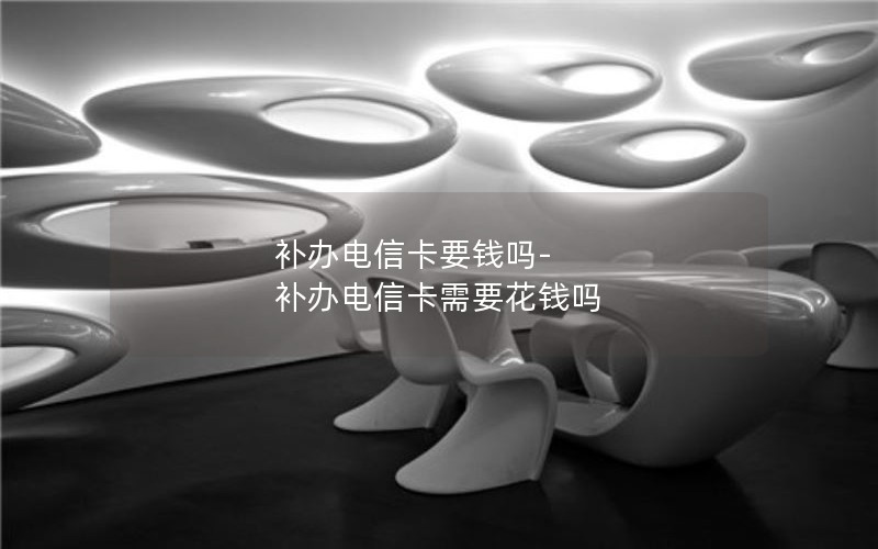 補辦電信卡要錢(qián)嗎-補辦電信卡需要花錢(qián)嗎