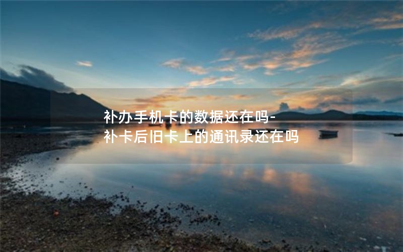 補辦手機卡的數據還在嗎-補卡后舊卡上的通訊錄還在嗎