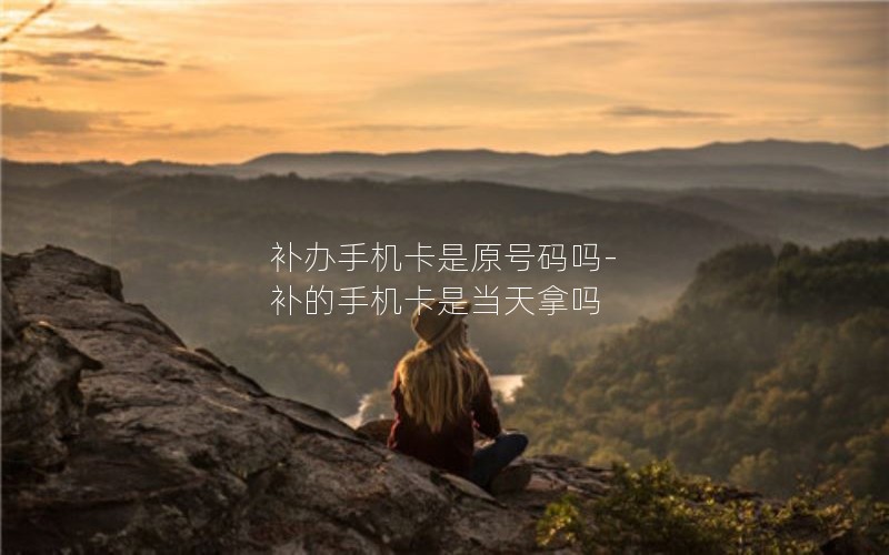 補辦手機卡是原號碼嗎-補的手機卡是當天拿嗎