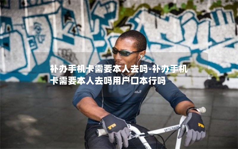 補辦手機卡需要本人去嗎-補辦手機卡需要本人去嗎用戶(hù)口本行嗎